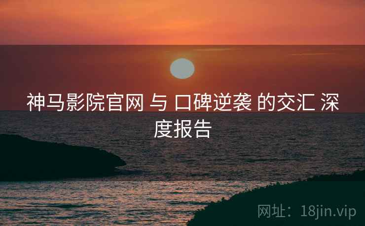 神马影院官网 与 口碑逆袭 的交汇 深度报告