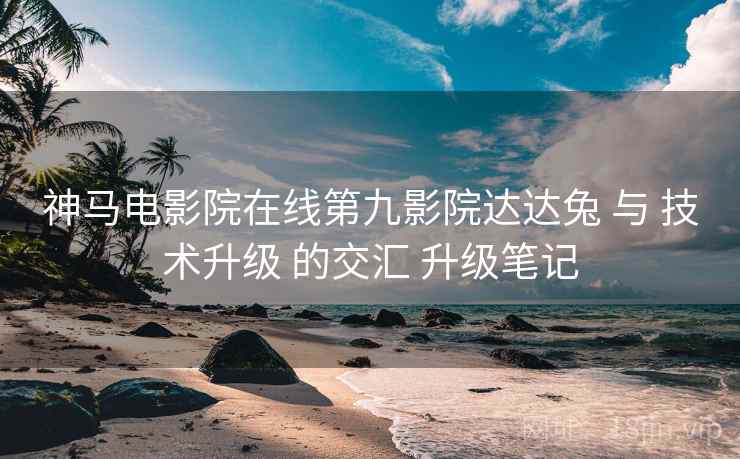 神马电影院在线第九影院达达兔 与 技术升级 的交汇 升级笔记