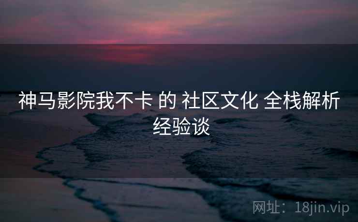 神马影院我不卡 的 社区文化 全栈解析 经验谈
