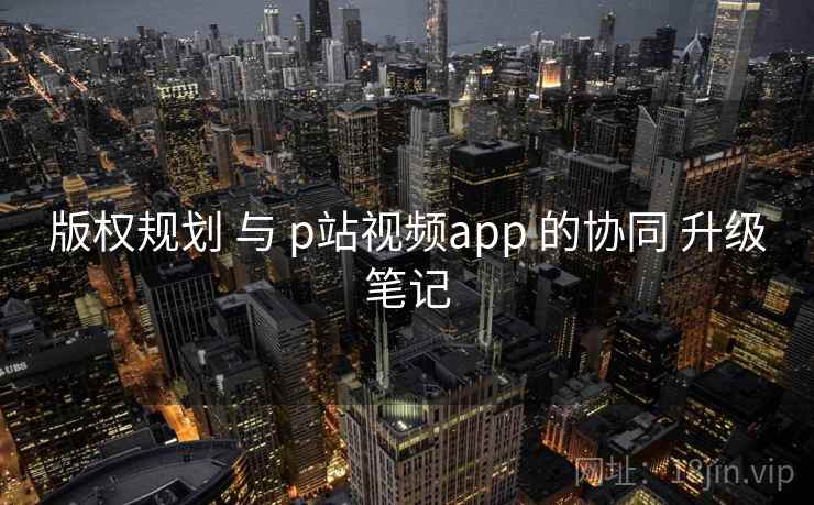 版权规划 与 p站视频app 的协同 升级笔记