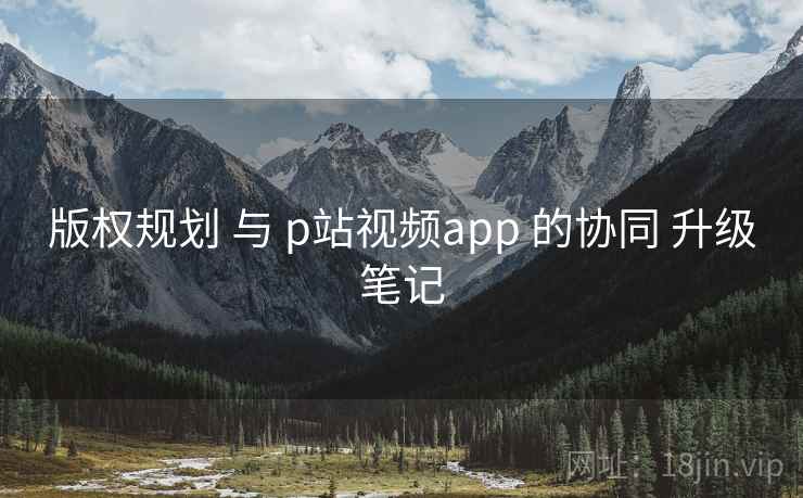 版权规划 与 p站视频app 的协同 升级笔记