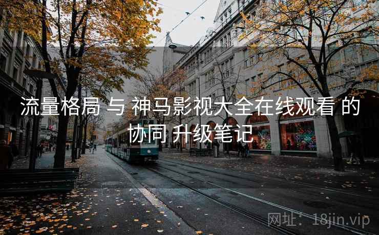 流量格局 与 神马影视大全在线观看 的协同 升级笔记