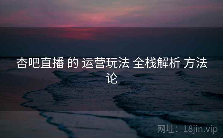 杏吧直播 的 运营玩法 全栈解析 方法论