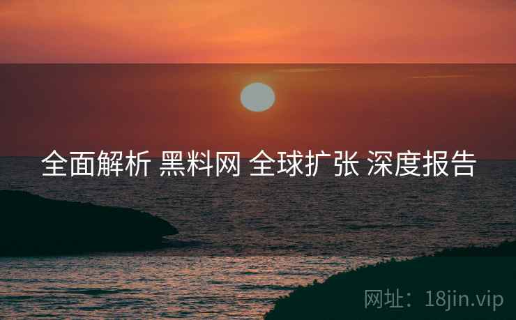 全面解析 黑料网 全球扩张 深度报告