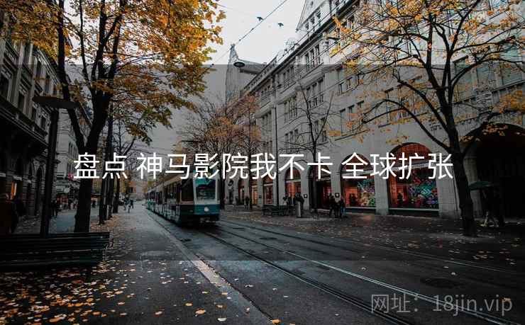 盘点 神马影院我不卡 全球扩张