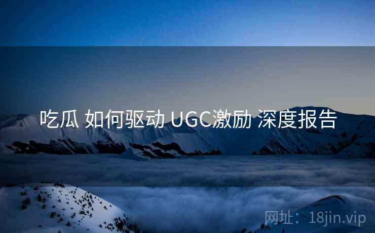 吃瓜 如何驱动 UGC激励 深度报告