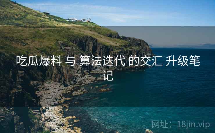 吃瓜爆料 与 算法迭代 的交汇 升级笔记