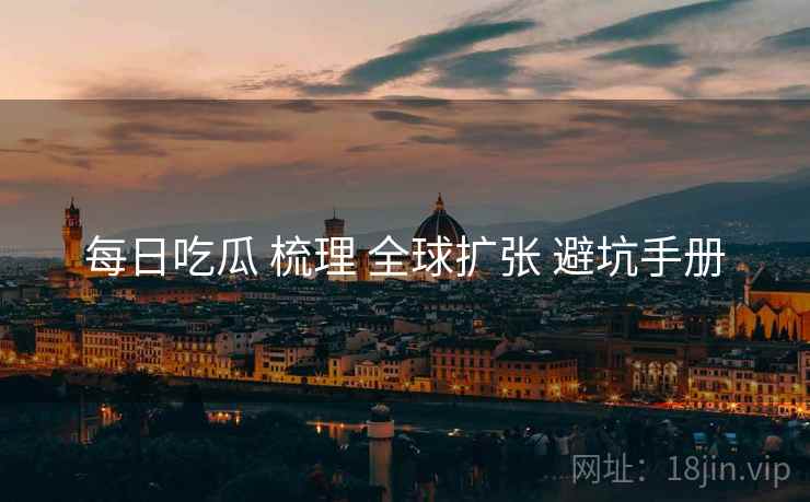 每日吃瓜 梳理 全球扩张 避坑手册