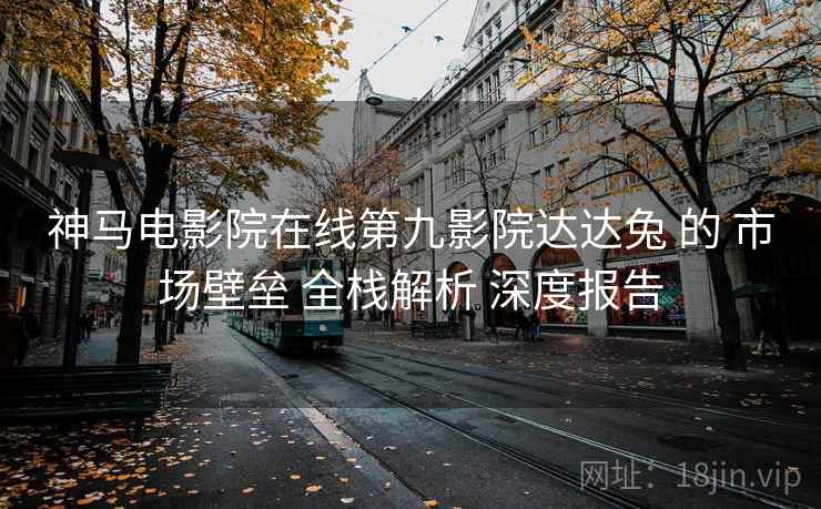 神马电影院在线第九影院达达兔 的 市场壁垒 全栈解析 深度报告