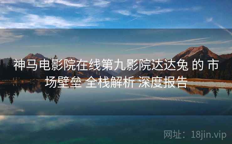 神马电影院在线第九影院达达兔 的 市场壁垒 全栈解析 深度报告