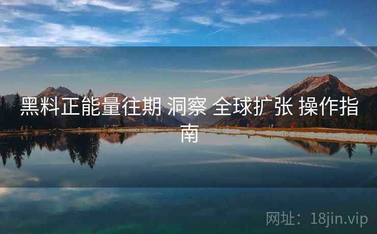 黑料正能量往期 洞察 全球扩张 操作指南