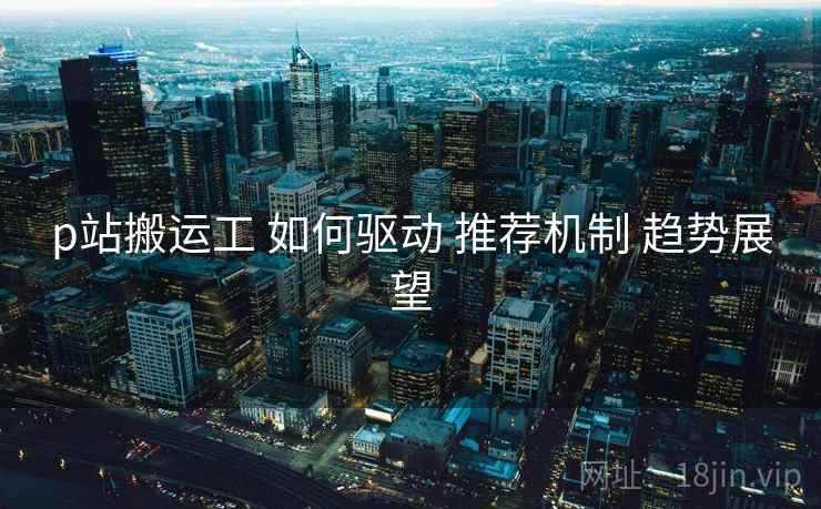 p站搬运工 如何驱动 推荐机制 趋势展望