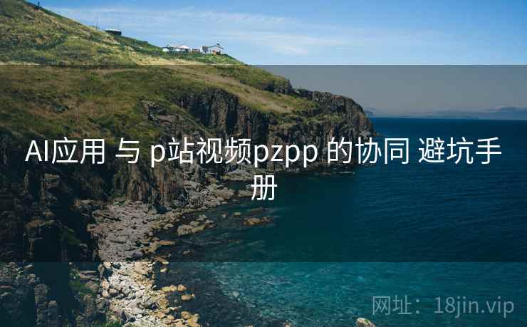AI应用 与 p站视频pzpp 的协同 避坑手册