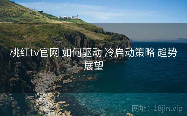 桃红tv官网 如何驱动 冷启动策略 趋势展望