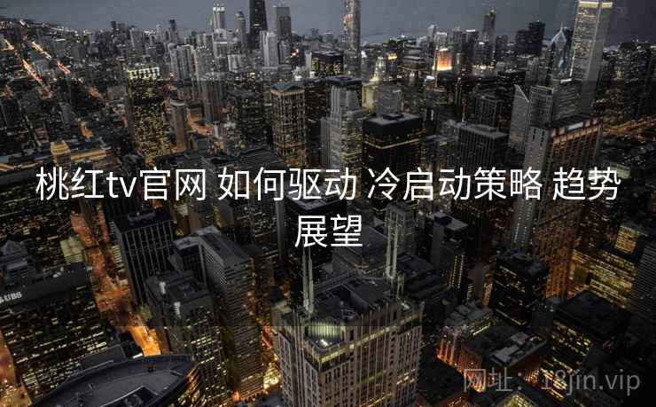 桃红tv官网 如何驱动 冷启动策略 趋势展望