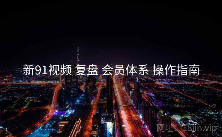 新91视频 复盘 会员体系 操作指南