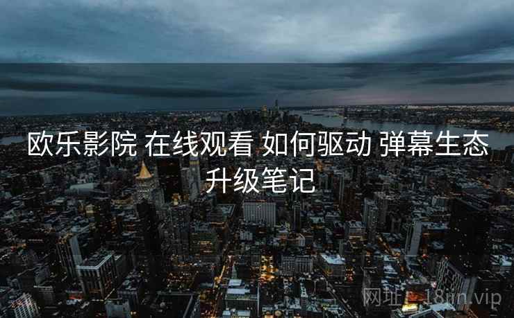 欧乐影院 在线观看 如何驱动 弹幕生态 升级笔记