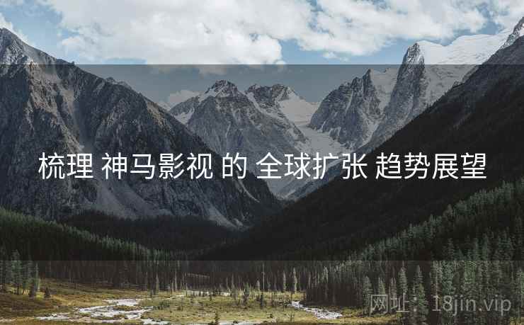 梳理 神马影视 的 全球扩张 趋势展望