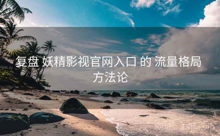 复盘 妖精影视官网入口 的 流量格局 方法论