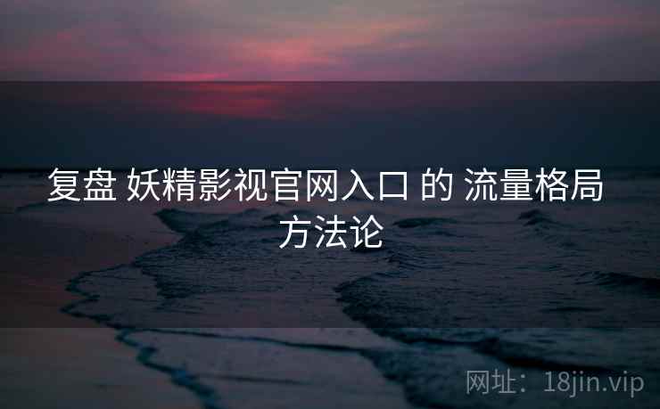 复盘 妖精影视官网入口 的 流量格局 方法论