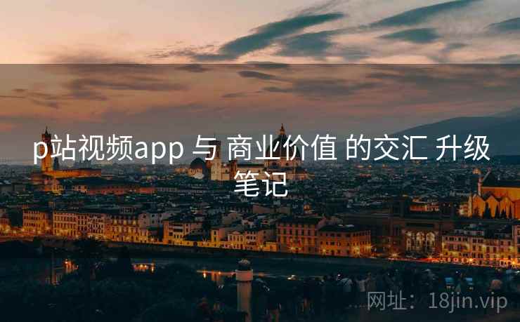 p站视频app 与 商业价值 的交汇 升级笔记