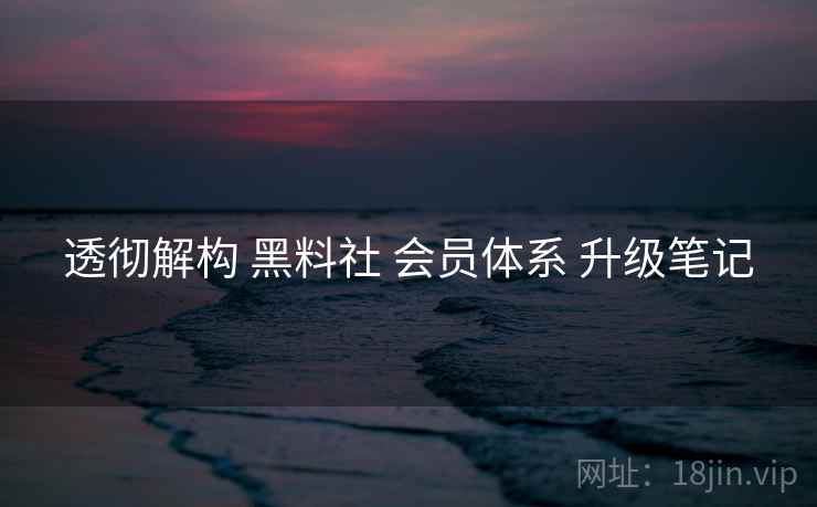 透彻解构 黑料社 会员体系 升级笔记