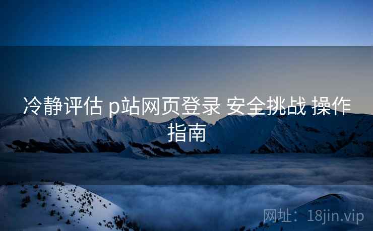 冷静评估 p站网页登录 安全挑战 操作指南