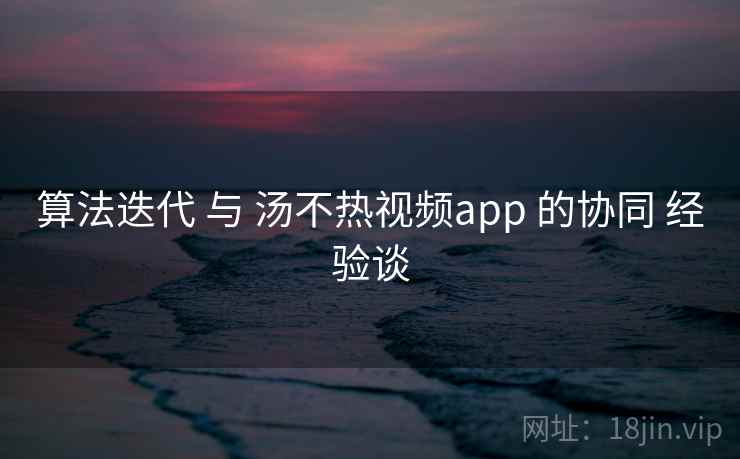 算法迭代 与 汤不热视频app 的协同 经验谈