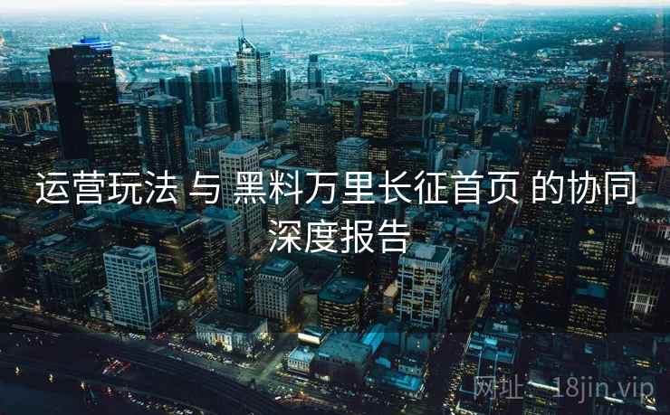 运营玩法 与 黑料万里长征首页 的协同 深度报告